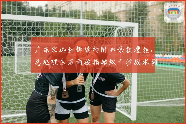 广东宏远杜锋续约附加条款遭拒,总经理朱芳雨被指越权干涉战术调整