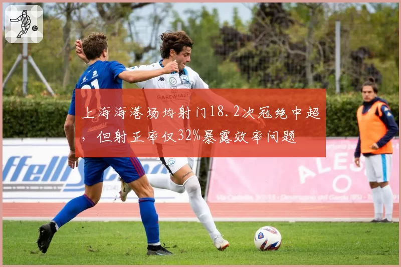 上海海港场均射门18.2次冠绝中超,但射正率仅32%暴露效率问题