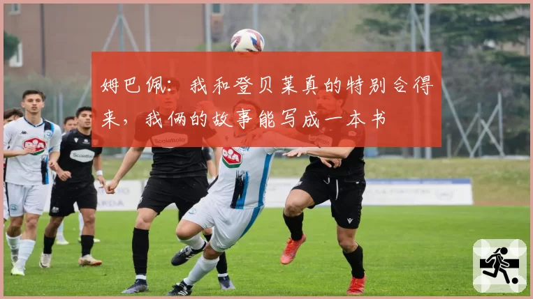 姆巴佩:我和登贝莱真的特别合得来,我俩的故事能写成一本书