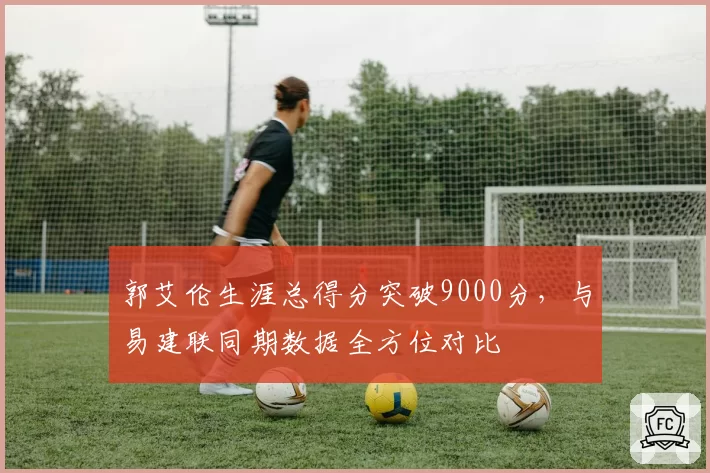 郭艾伦生涯总得分突破9000分,与易建联同期数据全方位对比