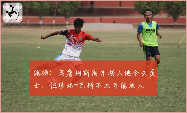 佩顿：若詹姆斯离开湖人他会去勇士，但珍妮-巴斯不太可能放人