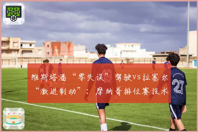 维斯塔潘“零失误”驾驶vs拉塞尔“激进制动”:摩纳哥排位赛技术拆解