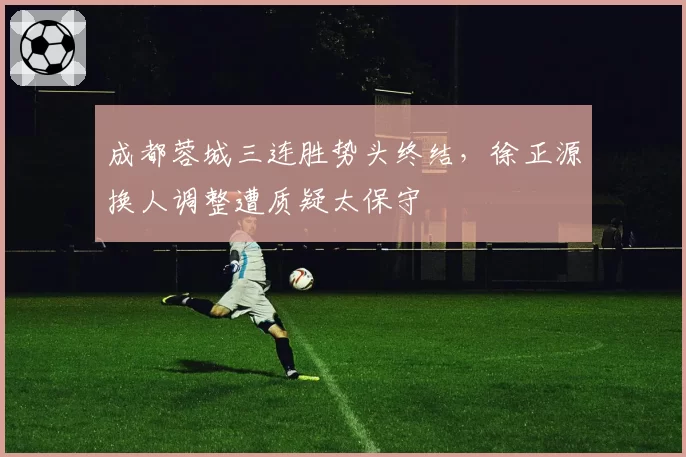 成都蓉城三连胜势头终结,徐正源换人调整遭质疑太保守