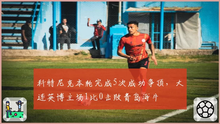 科特尼克本轮完成5次成功争顶,大连英博主场1比0击败青岛海牛