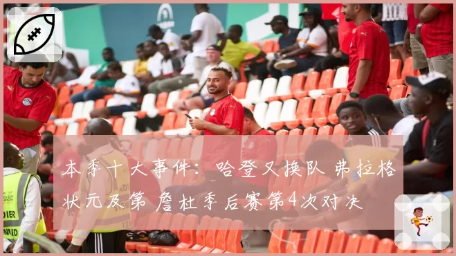 本季十大事件:哈登又换队 弗拉格状元及第 詹杜季后赛第4次对决