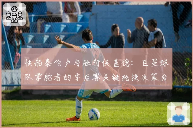 快船泰伦卢与独行侠基德:巨星球队掌舵者的季后赛关键轮换决策分析
