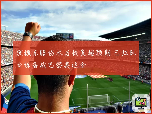 樊振东膝伤术后恢复超预期 已归队合练备战巴黎奥运会