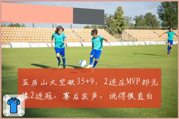 亚历山大空砍35+9,2连庄MVP却无缘2连冠,赛后发声,说得很直白