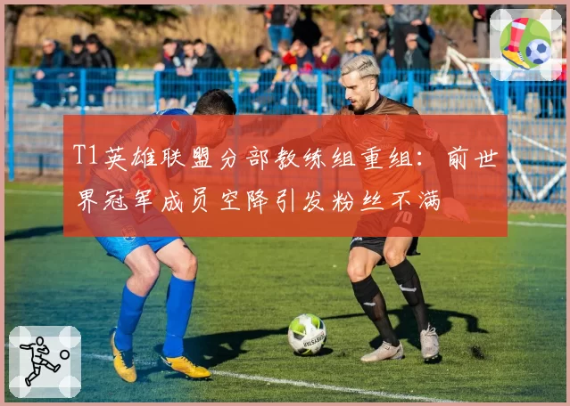 T1英雄联盟分部教练组重组：前世界冠军成员空降引发粉丝不满