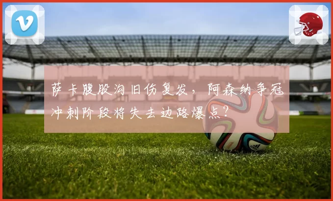 萨卡腹股沟旧伤复发,阿森纳争冠冲刺阶段将失去边路爆点?