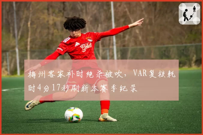 梅州客家补时绝杀被吹,VAR复核耗时4分17秒刷新本赛季纪录