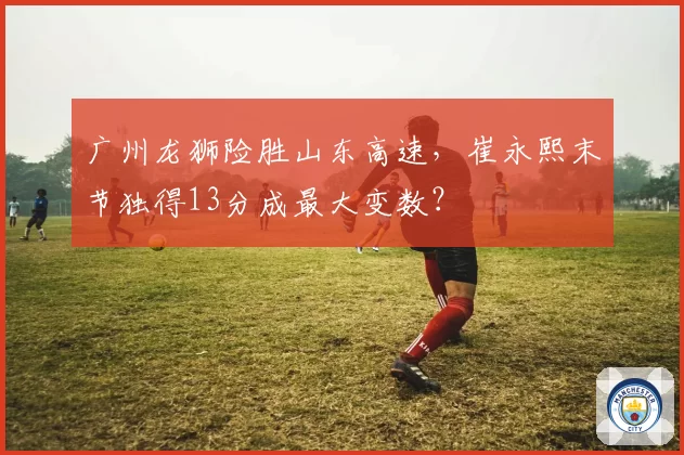广州龙狮险胜山东高速，崔永熙末节独得13分成最大变数？
