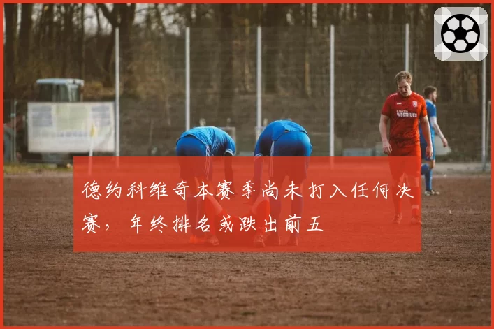 德约科维奇本赛季尚未打入任何决赛,年终排名或跌出前五