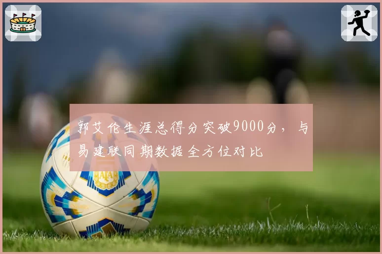 郭艾伦生涯总得分突破9000分,与易建联同期数据全方位对比