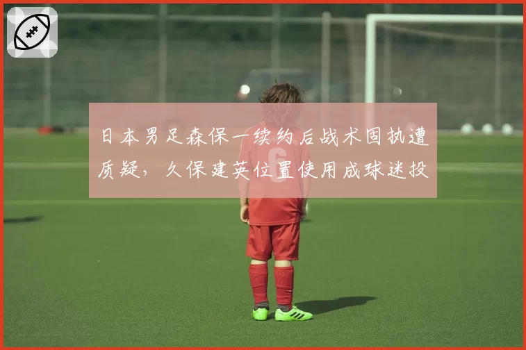 日本男足森保一续约后战术固执遭质疑，久保建英位置使用成球迷投诉焦点