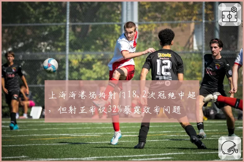 上海海港场均射门18.2次冠绝中超,但射正率仅32%暴露效率问题