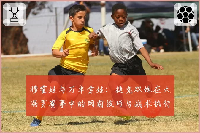 穆霍娃与万卓索娃：捷克双姝在大满贯赛事中的网前技巧与战术执行力分析