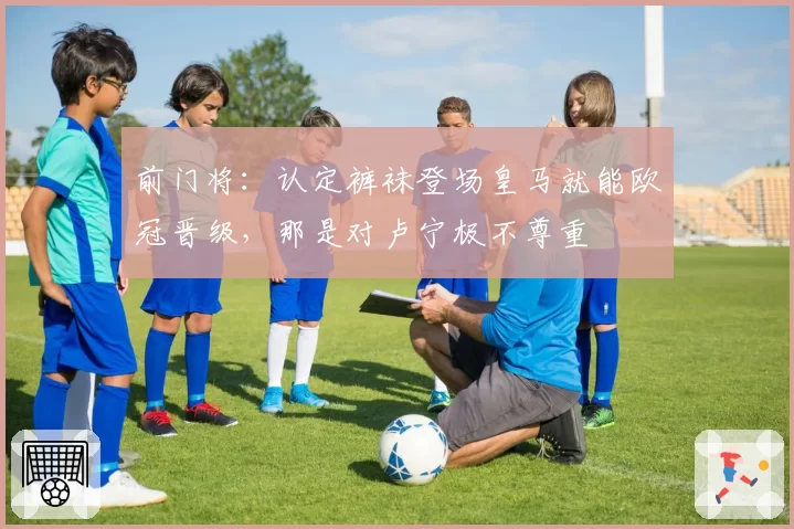 前门将:认定裤袜登场皇马就能欧冠晋级,那是对卢宁极不尊重