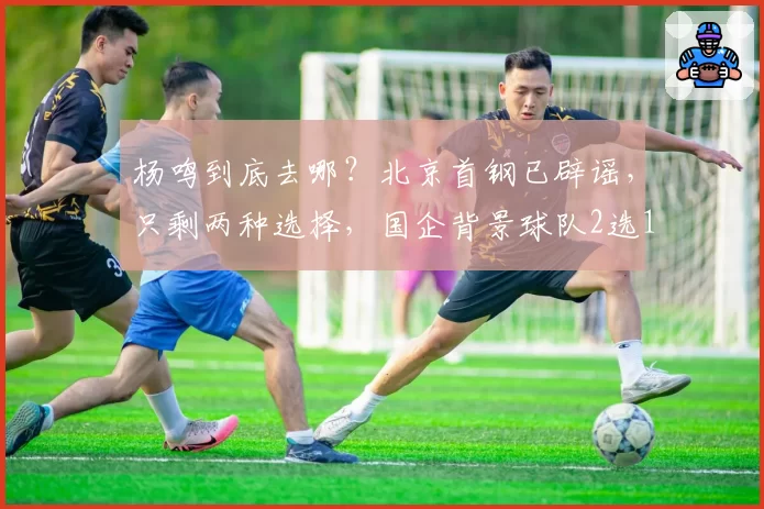 杨鸣到底去哪?北京首钢已辟谣,只剩两种选择,国企背景球队2选1