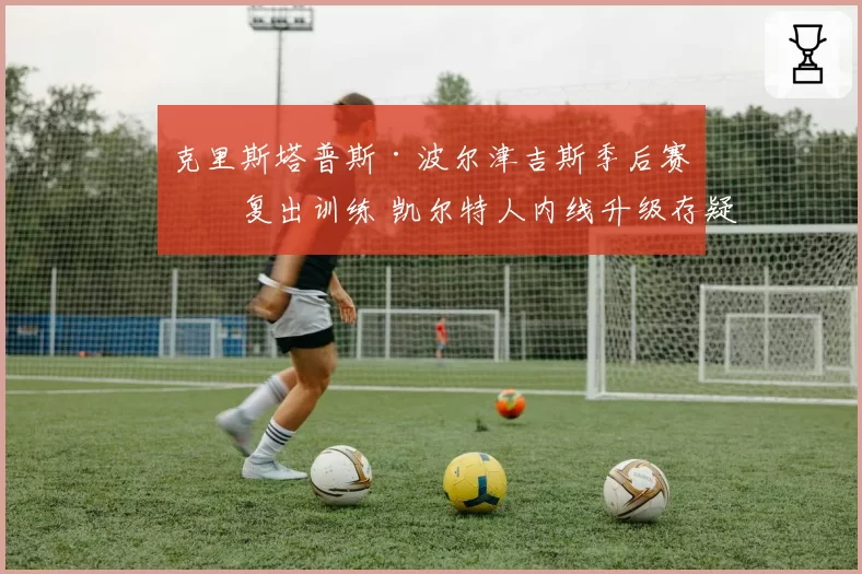 克里斯塔普斯·波尔津吉斯季后赛前复出训练 凯尔特人内线升级存疑？