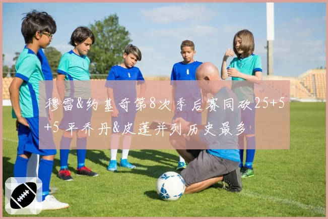 穆雷&约基奇第8次季后赛同砍25+5+5 平乔丹&皮蓬并列历史最多