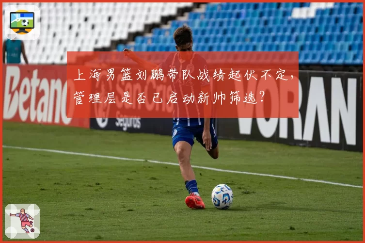 上海男篮刘鹏带队战绩起伏不定,管理层是否已启动新帅筛选?