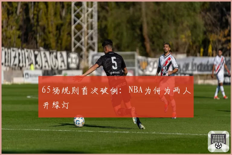 65场规则首次破例：NBA为何为两人开绿灯