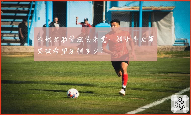 米切尔肋骨挫伤未愈,骑士季后赛突破希望还剩多少?