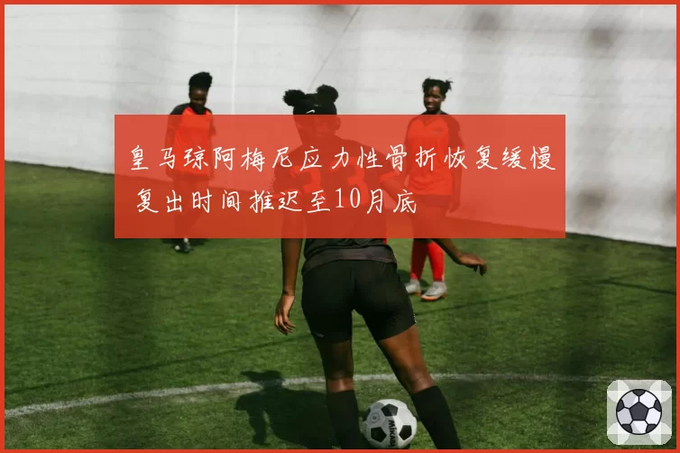 皇马琼阿梅尼应力性骨折恢复缓慢 复出时间推迟至10月底