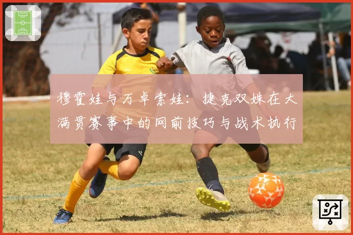 穆霍娃与万卓索娃：捷克双姝在大满贯赛事中的网前技巧与战术执行力分析