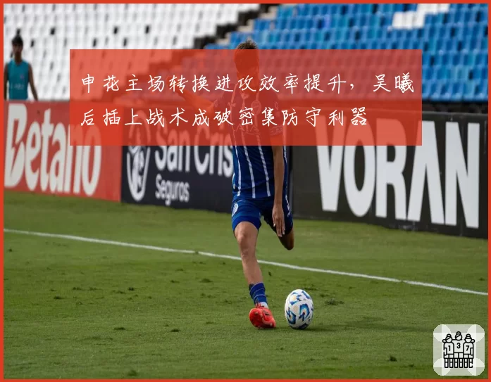 申花主场转换进攻效率提升,吴曦后插上战术成破密集防守利器