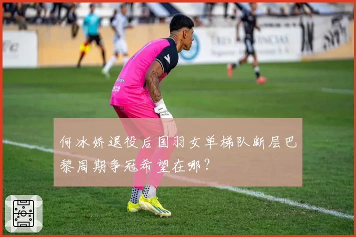 何冰娇退役后国羽女单梯队断层巴黎周期争冠希望在哪？