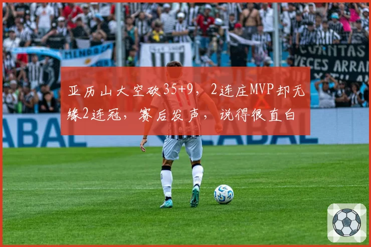 亚历山大空砍35+9,2连庄MVP却无缘2连冠,赛后发声,说得很直白