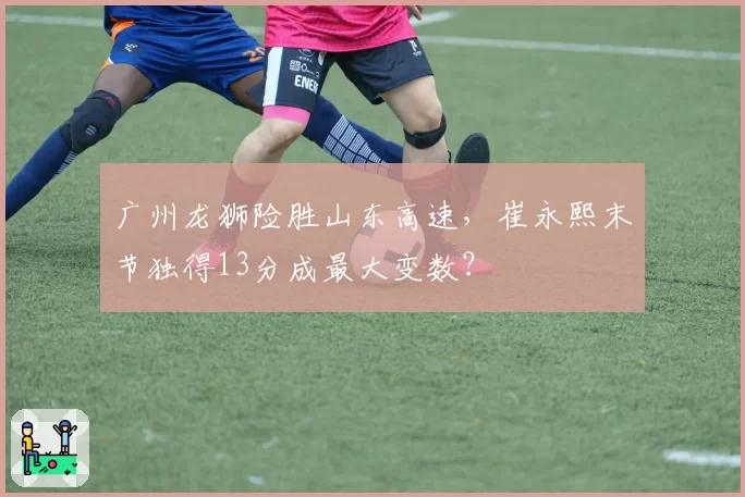广州龙狮险胜山东高速，崔永熙末节独得13分成最大变数？