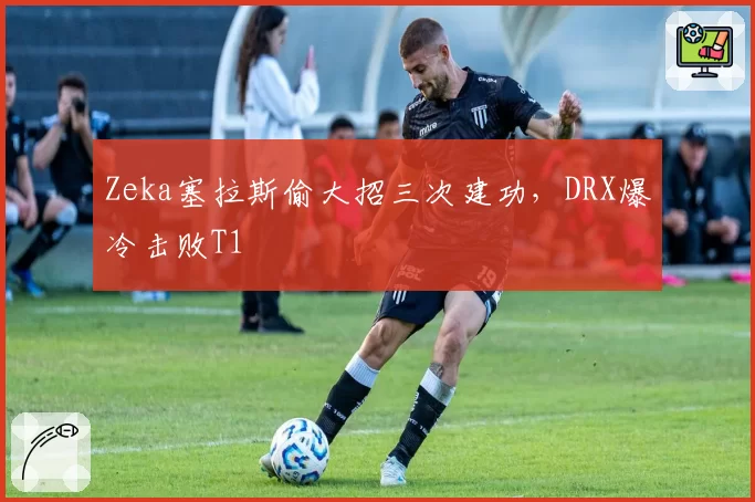 Zeka塞拉斯偷大招三次建功,DRX爆冷击败T1