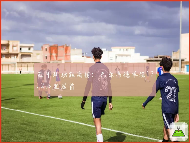 西甲跑动距离榜:巴尔韦德单场13.2公里居首