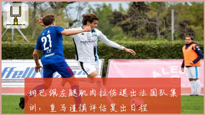 姆巴佩左腿肌肉拉伤退出法国队集训，皇马谨慎评估复出日程