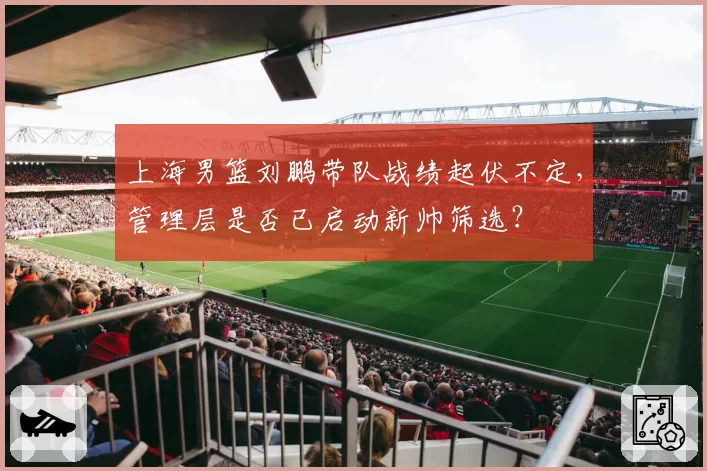 上海男篮刘鹏带队战绩起伏不定,管理层是否已启动新帅筛选?