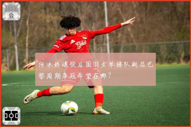 何冰娇退役后国羽女单梯队断层巴黎周期争冠希望在哪？
