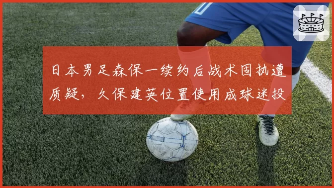日本男足森保一续约后战术固执遭质疑，久保建英位置使用成球迷投诉焦点