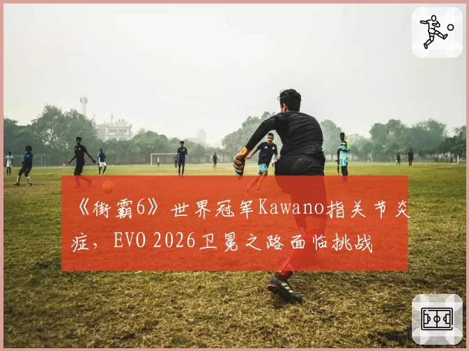 《街霸6》世界冠军Kawano指关节炎症，EVO 2026卫冕之路面临挑战
