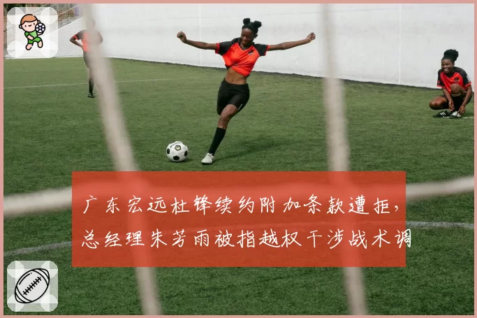 广东宏远杜锋续约附加条款遭拒,总经理朱芳雨被指越权干涉战术调整
