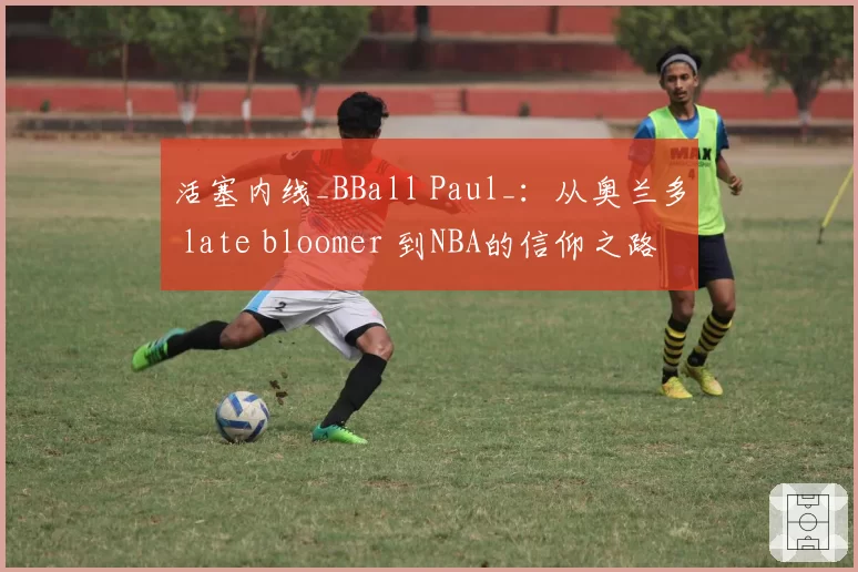 活塞内线_BBall Paul_:从奥兰多 late bloomer 到NBA的信仰之路
