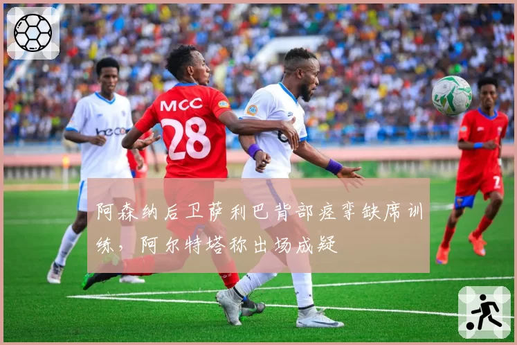 阿森纳后卫萨利巴背部痉挛缺席训练,阿尔特塔称出场成疑
