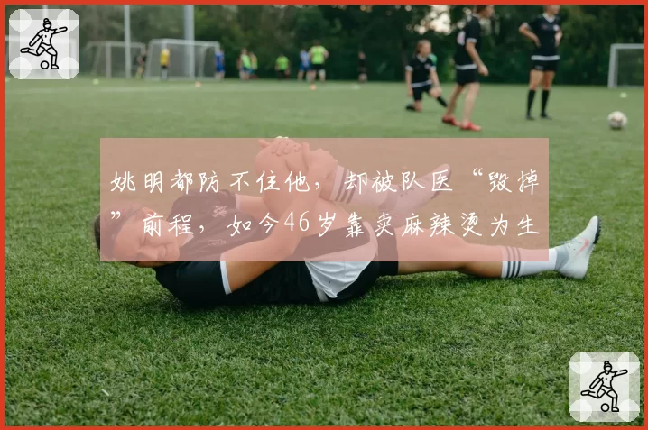 姚明都防不住他,却被队医“毁掉”前程,如今46岁靠卖麻辣烫为生