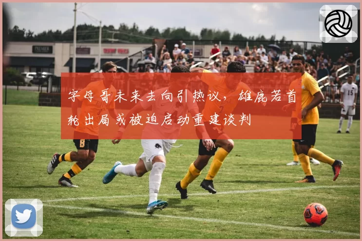 字母哥未来去向引热议,雄鹿若首轮出局或被迫启动重建谈判