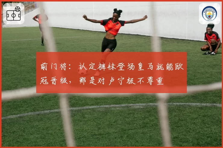 前门将:认定裤袜登场皇马就能欧冠晋级,那是对卢宁极不尊重