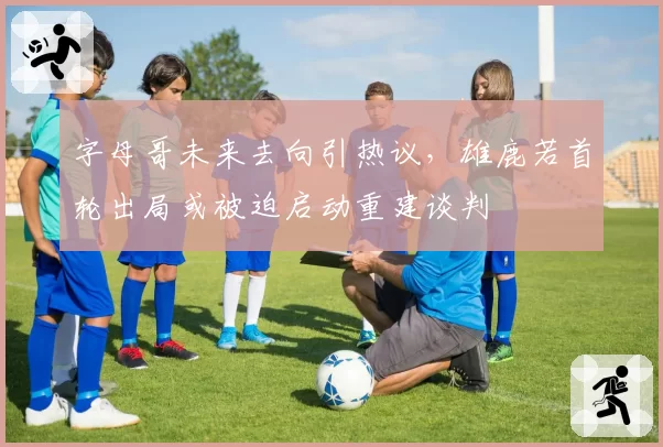 字母哥未来去向引热议,雄鹿若首轮出局或被迫启动重建谈判